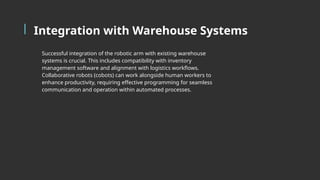 Integration with Warehouse Systems
Successful integration of the robotic arm with existing warehouse
systems is crucial. This includes compatibility with inventory
management software and alignment with logistics workflows.
Collaborative robots (cobots) can work alongside human workers to
enhance productivity, requiring effective programming for seamless
communication and operation within automated processes.
 