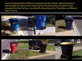 There Are Already Many Different Containers On Our Streets. Allied Presents Us Pictures With The Same Cart In Every Yard In The Same Spot, But Tells Us That Actually Won’t Be The Case. Counting The Recycling Carts, There Were 13 Different Types I Found. 