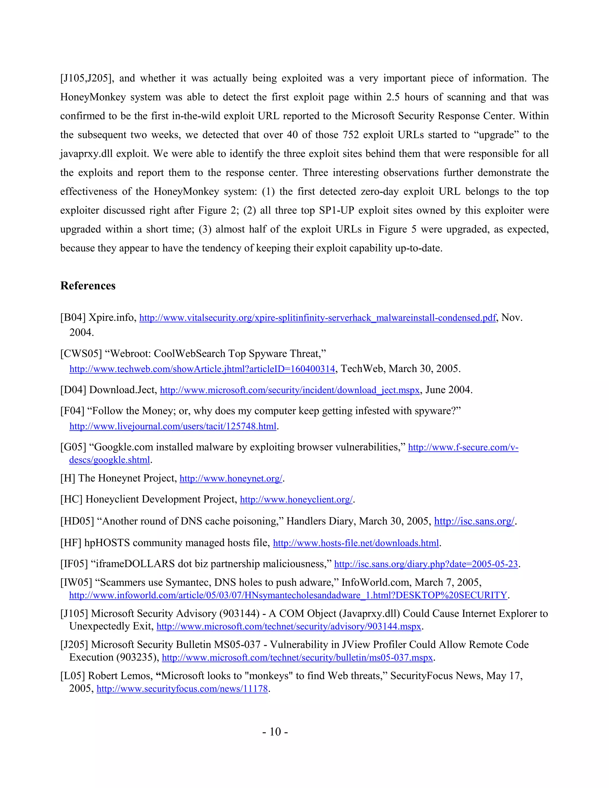 - 10 -
[J105,J205], and whether it was actually being exploited was a very important piece of information. The
HoneyMonkey system was able to detect the first exploit page within 2.5 hours of scanning and that was
confirmed to be the first in-the-wild exploit URL reported to the Microsoft Security Response Center. Within
the subsequent two weeks, we detected that over 40 of those 752 exploit URLs started to “upgrade” to the
javaprxy.dll exploit. We were able to identify the three exploit sites behind them that were responsible for all
the exploits and report them to the response center. Three interesting observations further demonstrate the
effectiveness of the HoneyMonkey system: (1) the first detected zero-day exploit URL belongs to the top
exploiter discussed right after Figure 2; (2) all three top SP1-UP exploit sites owned by this exploiter were
upgraded within a short time; (3) almost half of the exploit URLs in Figure 5 were upgraded, as expected,
because they appear to have the tendency of keeping their exploit capability up-to-date.
References
[B04] Xpire.info, http://www.vitalsecurity.org/xpire-splitinfinity-serverhack_malwareinstall-condensed.pdf, Nov.
2004.
[CWS05] “Webroot: CoolWebSearch Top Spyware Threat,”
http://www.techweb.com/showArticle.jhtml?articleID=160400314, TechWeb, March 30, 2005.
[D04] Download.Ject, http://www.microsoft.com/security/incident/download_ject.mspx, June 2004.
[F04] “Follow the Money; or, why does my computer keep getting infested with spyware?”
http://www.livejournal.com/users/tacit/125748.html.
[G05] “Googkle.com installed malware by exploiting browser vulnerabilities,” http://www.f-secure.com/v-
descs/googkle.shtml.
[H] The Honeynet Project, http://www.honeynet.org/.
[HC] Honeyclient Development Project, http://www.honeyclient.org/.
[HD05] “Another round of DNS cache poisoning,” Handlers Diary, March 30, 2005, http://isc.sans.org/.
[HF] hpHOSTS community managed hosts file, http://www.hosts-file.net/downloads.html.
[IF05] “iframeDOLLARS dot biz partnership maliciousness,” http://isc.sans.org/diary.php?date=2005-05-23.
[IW05] “Scammers use Symantec, DNS holes to push adware,” InfoWorld.com, March 7, 2005,
http://www.infoworld.com/article/05/03/07/HNsymantecholesandadware_1.html?DESKTOP%20SECURITY.
[J105] Microsoft Security Advisory (903144) - A COM Object (Javaprxy.dll) Could Cause Internet Explorer to
Unexpectedly Exit, http://www.microsoft.com/technet/security/advisory/903144.mspx.
[J205] Microsoft Security Bulletin MS05-037 - Vulnerability in JView Profiler Could Allow Remote Code
Execution (903235), http://www.microsoft.com/technet/security/bulletin/ms05-037.mspx.
[L05] Robert Lemos, “Microsoft looks to "monkeys" to find Web threats,” SecurityFocus News, May 17,
2005, http://www.securityfocus.com/news/11178.
 