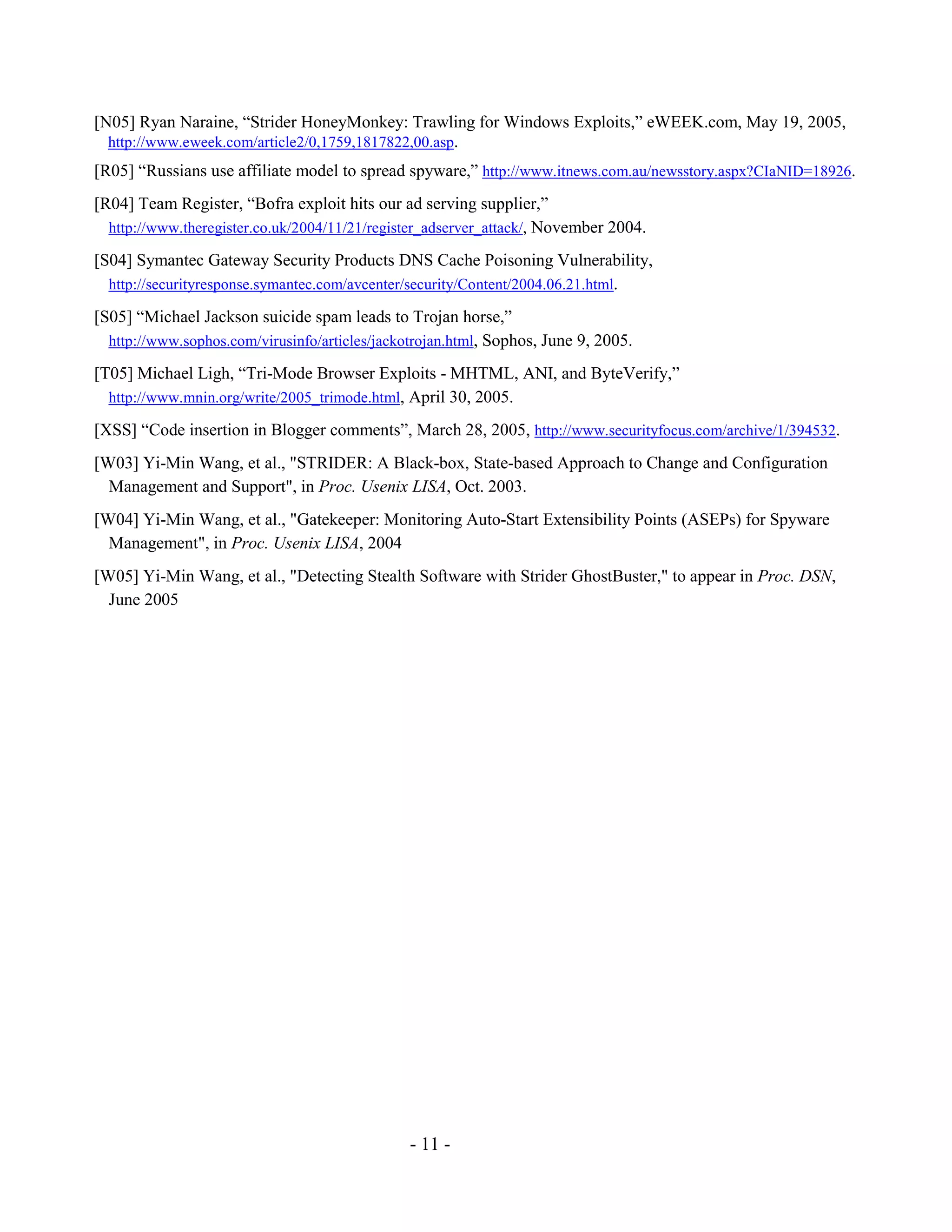 - 11 -
[N05] Ryan Naraine, “Strider HoneyMonkey: Trawling for Windows Exploits,” eWEEK.com, May 19, 2005,
http://www.eweek.com/article2/0,1759,1817822,00.asp.
[R05] “Russians use affiliate model to spread spyware,” http://www.itnews.com.au/newsstory.aspx?CIaNID=18926.
[R04] Team Register, “Bofra exploit hits our ad serving supplier,”
http://www.theregister.co.uk/2004/11/21/register_adserver_attack/, November 2004.
[S04] Symantec Gateway Security Products DNS Cache Poisoning Vulnerability,
http://securityresponse.symantec.com/avcenter/security/Content/2004.06.21.html.
[S05] “Michael Jackson suicide spam leads to Trojan horse,”
http://www.sophos.com/virusinfo/articles/jackotrojan.html, Sophos, June 9, 2005.
[T05] Michael Ligh, “Tri-Mode Browser Exploits - MHTML, ANI, and ByteVerify,”
http://www.mnin.org/write/2005_trimode.html, April 30, 2005.
[XSS] “Code insertion in Blogger comments”, March 28, 2005, http://www.securityfocus.com/archive/1/394532.
[W03] Yi-Min Wang, et al., "STRIDER: A Black-box, State-based Approach to Change and Configuration
Management and Support", in Proc. Usenix LISA, Oct. 2003.
[W04] Yi-Min Wang, et al., "Gatekeeper: Monitoring Auto-Start Extensibility Points (ASEPs) for Spyware
Management", in Proc. Usenix LISA, 2004
[W05] Yi-Min Wang, et al., "Detecting Stealth Software with Strider GhostBuster," to appear in Proc. DSN,
June 2005
 