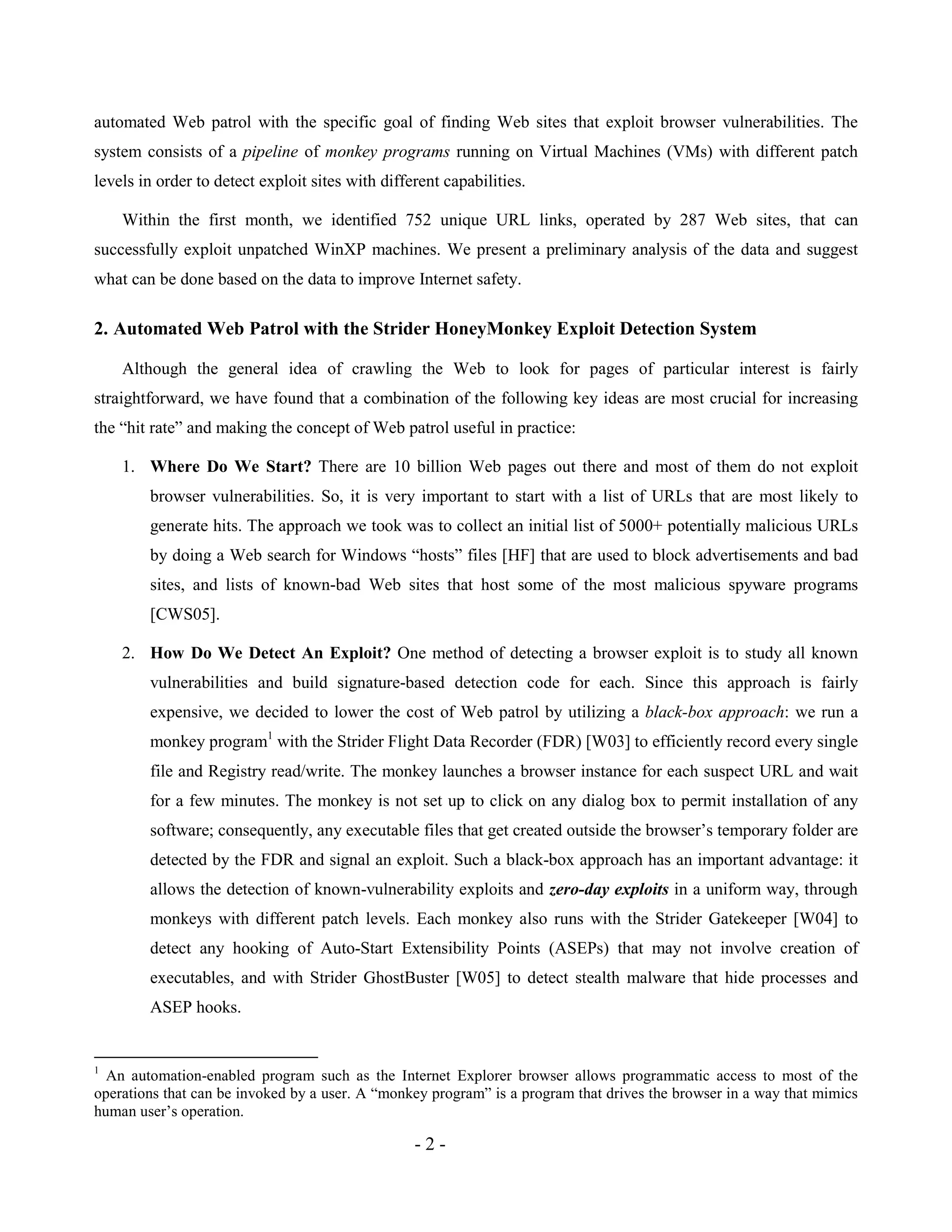- 2 -
automated Web patrol with the specific goal of finding Web sites that exploit browser vulnerabilities. The
system consists of a pipeline of monkey programs running on Virtual Machines (VMs) with different patch
levels in order to detect exploit sites with different capabilities.
Within the first month, we identified 752 unique URL links, operated by 287 Web sites, that can
successfully exploit unpatched WinXP machines. We present a preliminary analysis of the data and suggest
what can be done based on the data to improve Internet safety.
2. Automated Web Patrol with the Strider HoneyMonkey Exploit Detection System
Although the general idea of crawling the Web to look for pages of particular interest is fairly
straightforward, we have found that a combination of the following key ideas are most crucial for increasing
the “hit rate” and making the concept of Web patrol useful in practice:
1. Where Do We Start? There are 10 billion Web pages out there and most of them do not exploit
browser vulnerabilities. So, it is very important to start with a list of URLs that are most likely to
generate hits. The approach we took was to collect an initial list of 5000+ potentially malicious URLs
by doing a Web search for Windows “hosts” files [HF] that are used to block advertisements and bad
sites, and lists of known-bad Web sites that host some of the most malicious spyware programs
[CWS05].
2. How Do We Detect An Exploit? One method of detecting a browser exploit is to study all known
vulnerabilities and build signature-based detection code for each. Since this approach is fairly
expensive, we decided to lower the cost of Web patrol by utilizing a black-box approach: we run a
monkey program1
with the Strider Flight Data Recorder (FDR) [W03] to efficiently record every single
file and Registry read/write. The monkey launches a browser instance for each suspect URL and wait
for a few minutes. The monkey is not set up to click on any dialog box to permit installation of any
software; consequently, any executable files that get created outside the browser’s temporary folder are
detected by the FDR and signal an exploit. Such a black-box approach has an important advantage: it
allows the detection of known-vulnerability exploits and zero-day exploits in a uniform way, through
monkeys with different patch levels. Each monkey also runs with the Strider Gatekeeper [W04] to
detect any hooking of Auto-Start Extensibility Points (ASEPs) that may not involve creation of
executables, and with Strider GhostBuster [W05] to detect stealth malware that hide processes and
ASEP hooks.
1
An automation-enabled program such as the Internet Explorer browser allows programmatic access to most of the
operations that can be invoked by a user. A “monkey program” is a program that drives the browser in a way that mimics
human user’s operation.
 