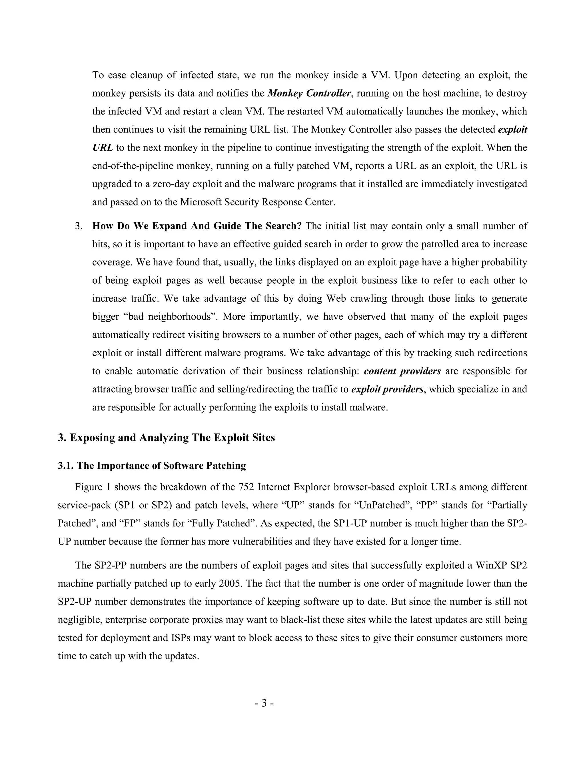 - 3 -
To ease cleanup of infected state, we run the monkey inside a VM. Upon detecting an exploit, the
monkey persists its data and notifies the Monkey Controller, running on the host machine, to destroy
the infected VM and restart a clean VM. The restarted VM automatically launches the monkey, which
then continues to visit the remaining URL list. The Monkey Controller also passes the detected exploit
URL to the next monkey in the pipeline to continue investigating the strength of the exploit. When the
end-of-the-pipeline monkey, running on a fully patched VM, reports a URL as an exploit, the URL is
upgraded to a zero-day exploit and the malware programs that it installed are immediately investigated
and passed on to the Microsoft Security Response Center.
3. How Do We Expand And Guide The Search? The initial list may contain only a small number of
hits, so it is important to have an effective guided search in order to grow the patrolled area to increase
coverage. We have found that, usually, the links displayed on an exploit page have a higher probability
of being exploit pages as well because people in the exploit business like to refer to each other to
increase traffic. We take advantage of this by doing Web crawling through those links to generate
bigger “bad neighborhoods”. More importantly, we have observed that many of the exploit pages
automatically redirect visiting browsers to a number of other pages, each of which may try a different
exploit or install different malware programs. We take advantage of this by tracking such redirections
to enable automatic derivation of their business relationship: content providers are responsible for
attracting browser traffic and selling/redirecting the traffic to exploit providers, which specialize in and
are responsible for actually performing the exploits to install malware.
3. Exposing and Analyzing The Exploit Sites
3.1. The Importance of Software Patching
Figure 1 shows the breakdown of the 752 Internet Explorer browser-based exploit URLs among different
service-pack (SP1 or SP2) and patch levels, where “UP” stands for “UnPatched”, “PP” stands for “Partially
Patched”, and “FP” stands for “Fully Patched”. As expected, the SP1-UP number is much higher than the SP2-
UP number because the former has more vulnerabilities and they have existed for a longer time.
The SP2-PP numbers are the numbers of exploit pages and sites that successfully exploited a WinXP SP2
machine partially patched up to early 2005. The fact that the number is one order of magnitude lower than the
SP2-UP number demonstrates the importance of keeping software up to date. But since the number is still not
negligible, enterprise corporate proxies may want to black-list these sites while the latest updates are still being
tested for deployment and ISPs may want to block access to these sites to give their consumer customers more
time to catch up with the updates.
 