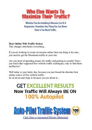 Dear Online Web Traffic Seeker.
This changes absolutely everything...
If you are looking to create an income online then one thing is for sure,
you need to get the Maximum traffic to your site.
Are you tired of spending money for traffic and getting no results? Have
you tried other supposed free website traffic techniques, only to find them
ineffective?
Well today is your lucky day, because you just found the absolute best
online source of free website traffic.
So sit down and strap in because you are about to...
Click Here to Automated Website Marketing!
 