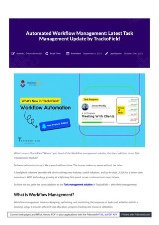 Automated Workflow Management: Latest Task
Management Update by TrackoField
Diksha Bhandari September 4, 2023 October 31st, 2023
What’s new in TrackoField? Haven’t you heard of the Workﬂow management solu on, the latest addi on to our Task
Management module?
So ware without updates is like a watch without me. The former makes no sense without the la er.
A farsighted so ware provider will strive to bring new features, useful solu ons, and up-to-date UI/UX for a be er user
experience. With technology growing at a lightning-fast speed, so are customer/user expecta ons.
So here we are, with the latest addi on to the Task management solu on of TrackoField – Workﬂow management!
What is Workﬂow Management?
Workﬂow management involves designing, op mising, and monitoring the sequence of tasks and ac vi es within a
business setup. It ensures eﬃcient task alloca on, progress tracking and resource u lisa on.
Author:
 Read Time:
 Published:
 Last Update:

Convert web pages and HTML files to PDF in your applications with the Pdfcrowd HTML to PDF API Printed with Pdfcrowd.com
 