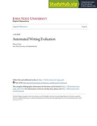 English Publications English
1-18-2018
Automated Writing Evaluation
Elena Cotos
Iowa State University, ecotos@iastate.edu
Follow this and additional works at: https://lib.dr.iastate.edu/engl_pubs
Part of the Educational Assessment, Evaluation, and Research Commons
The complete bibliographic information for this item can be found at https://lib.dr.iastate.edu/
engl_pubs/225. For information on how to cite this item, please visit http://lib.dr.iastate.edu/
howtocite.html.
This Book Chapter is brought to you for free and open access by the English at Iowa State University Digital Repository. It has been accepted for
inclusion in English Publications by an authorized administrator of Iowa State University Digital Repository. For more information, please contact
digirep@iastate.edu.
 