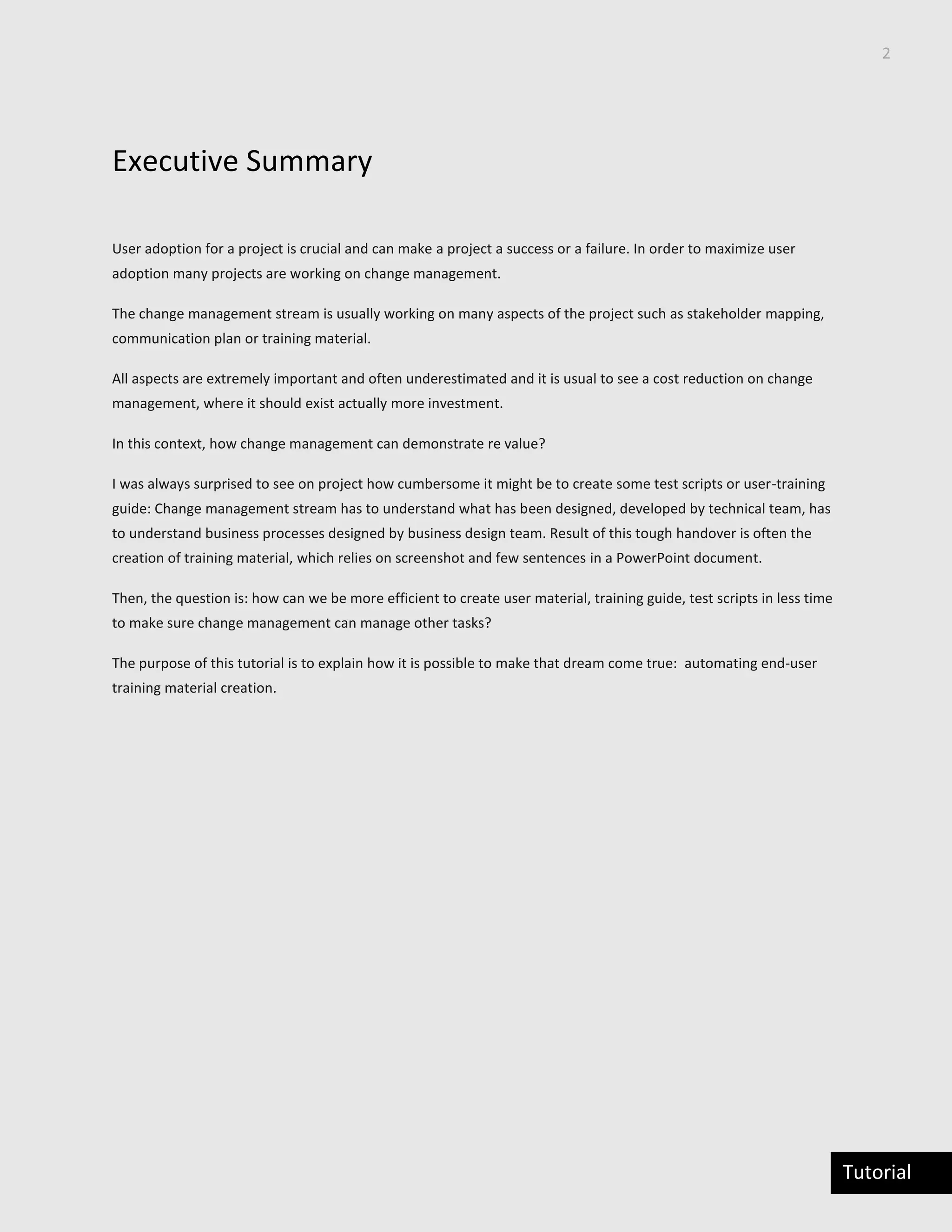 2
Tutorial
Executive Summary
User adoption for a project is crucial and can make a project a success or a failure. In order to maximize user
adoption many projects are working on change management.
The change management stream is usually working on many aspects of the project such as stakeholder mapping,
communication plan or training material.
All aspects are extremely important and often underestimated and it is usual to see a cost reduction on change
management, where it should exist actually more investment.
In this context, how change management can demonstrate re value?
I was always surprised to see on project how cumbersome it might be to create some test scripts or user-training
guide: Change management stream has to understand what has been designed, developed by technical team, has
to understand business processes designed by business design team. Result of this tough handover is often the
creation of training material, which relies on screenshot and few sentences in a PowerPoint document.
Then, the question is: how can we be more efficient to create user material, training guide, test scripts in less time
to make sure change management can manage other tasks?
The purpose of this tutorial is to explain how it is possible to make that dream come true: automating end-user
training material creation.
 