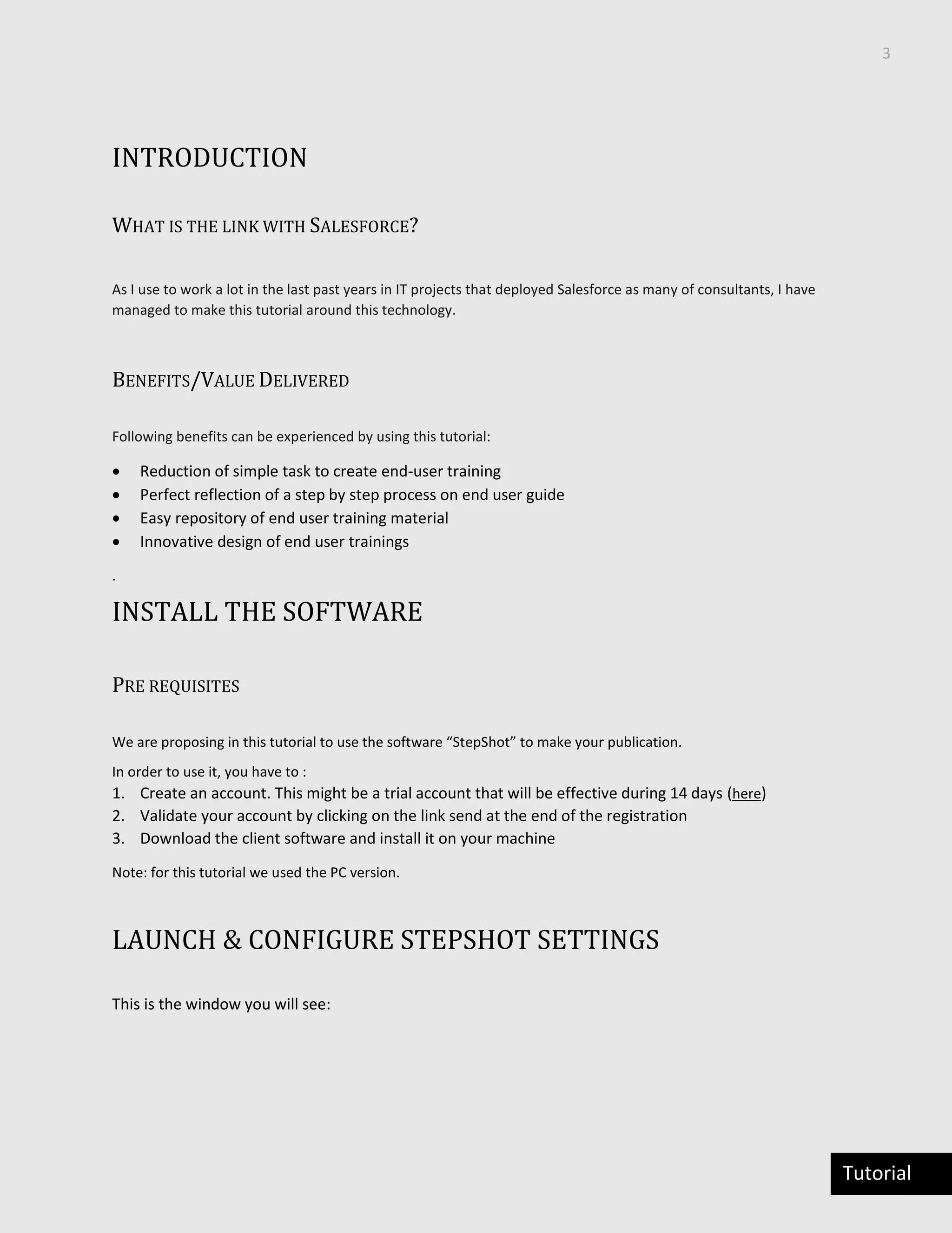 3
Tutorial
INTRODUCTION
WHAT IS THE LINK WITH SALESFORCE?
As I use to work a lot in the last past years in IT projects that deployed Salesforce as many of consultants, I have
managed to make this tutorial around this technology.
BENEFITS/VALUE DELIVERED
Following benefits can be experienced by using this tutorial:
 Reduction of simple task to create end-user training
 Perfect reflection of a step by step process on end user guide
 Easy repository of end user training material
 Innovative design of end user trainings
.
INSTALL THE SOFTWARE
PRE REQUISITES
We are proposing in this tutorial to use the software “StepShot” to make your publication.
In order to use it, you have to :
1. Create an account. This might be a trial account that will be effective during 14 days (here)
2. Validate your account by clicking on the link send at the end of the registration
3. Download the client software and install it on your machine
Note: for this tutorial we used the PC version.
LAUNCH & CONFIGURE STEPSHOT SETTINGS
This is the window you will see:
 