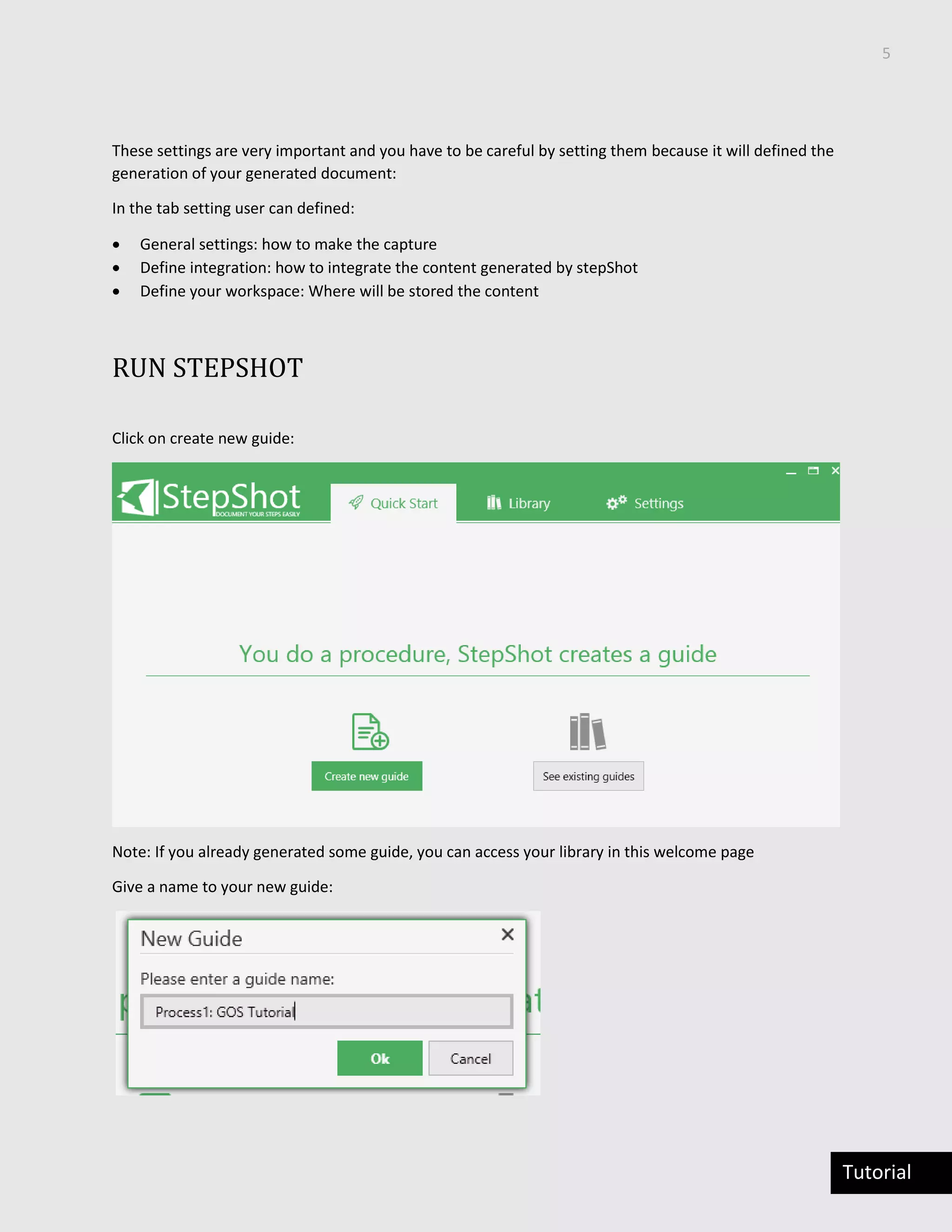 5
Tutorial
These settings are very important and you have to be careful by setting them because it will defined the
generation of your generated document:
In the tab setting user can defined:
 General settings: how to make the capture
 Define integration: how to integrate the content generated by stepShot
 Define your workspace: Where will be stored the content
RUN STEPSHOT
Click on create new guide:
Note: If you already generated some guide, you can access your library in this welcome page
Give a name to your new guide:
 