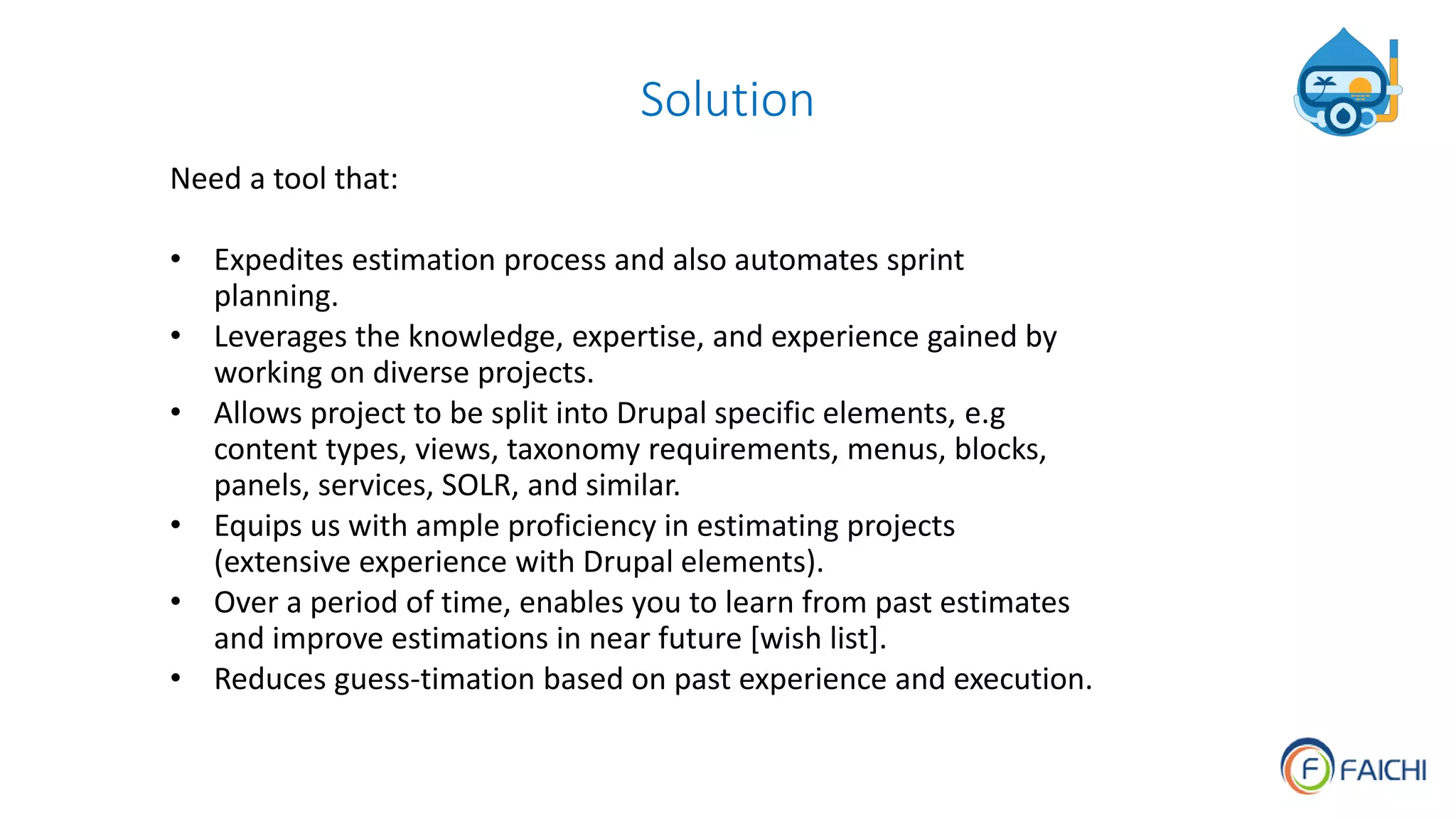 Solution
Need a tool that:
• Expedites estimation process and also automates sprint
planning.
• Leverages the knowledge, expertise, and experience gained by
working on diverse projects.
• Allows project to be split into Drupal specific elements, e.g
content types, views, taxonomy requirements, menus, blocks,
panels, services, SOLR, and similar.
• Equips us with ample proficiency in estimating projects
(extensive experience with Drupal elements).
• Over a period of time, enables you to learn from past estimates
and improve estimations in near future [wish list].
• Reduces guess-timation based on past experience and execution.
 
