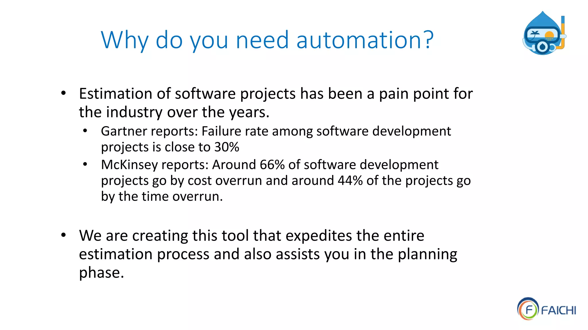 Why do you need automation?
• Estimation of software projects has been a pain point for
the industry over the years.
• Gartner reports: Failure rate among software development
projects is close to 30%
• McKinsey reports: Around 66% of software development
projects go by cost overrun and around 44% of the projects go
by the time overrun.
• We are creating this tool that expedites the entire
estimation process and also assists you in the planning
phase.
 