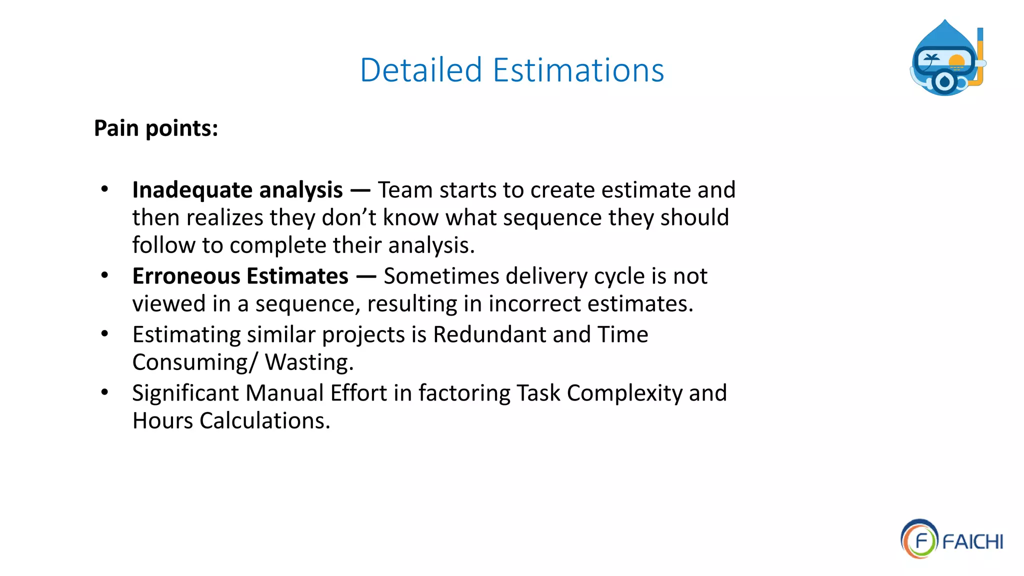 Detailed Estimations
Pain points:
• Inadequate analysis — Team starts to create estimate and
then realizes they don’t know what sequence they should
follow to complete their analysis.
• Erroneous Estimates — Sometimes delivery cycle is not
viewed in a sequence, resulting in incorrect estimates.
• Estimating similar projects is Redundant and Time
Consuming/ Wasting.
• Significant Manual Effort in factoring Task Complexity and
Hours Calculations.
 