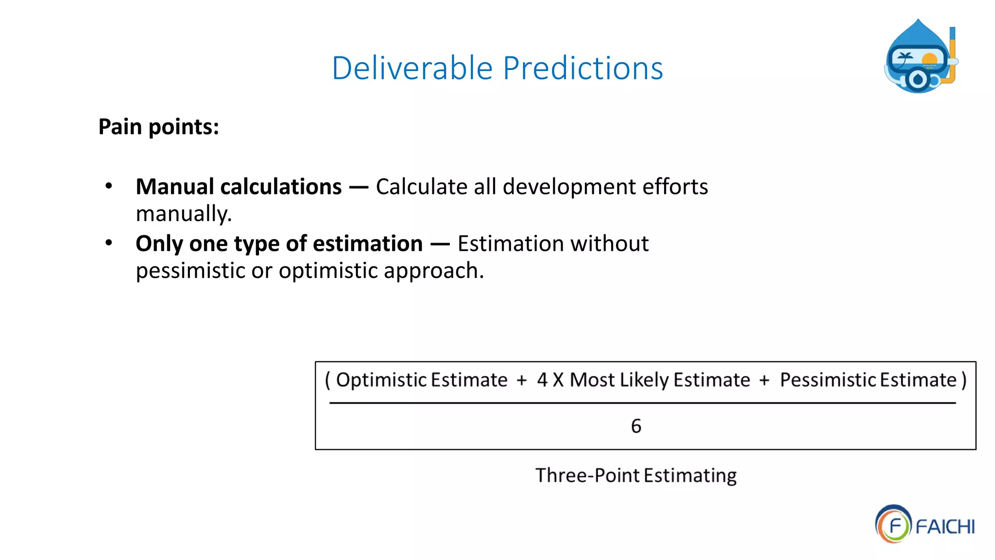 Deliverable Predictions
Pain points:
• Manual calculations — Calculate all development efforts
manually.
• Only one type of estimation — Estimation without
pessimistic or optimistic approach.
 