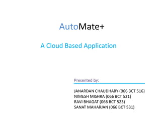 AutoMate+
A Cloud Based Application
Presented by:
JANARDAN CHAUDHARY (066 BCT 516)
NIMESH MISHRA (066 BCT 521)
RAVI BHAGAT (066 BCT 523)
SANAT MAHARJAN (066 BCT 531)
 