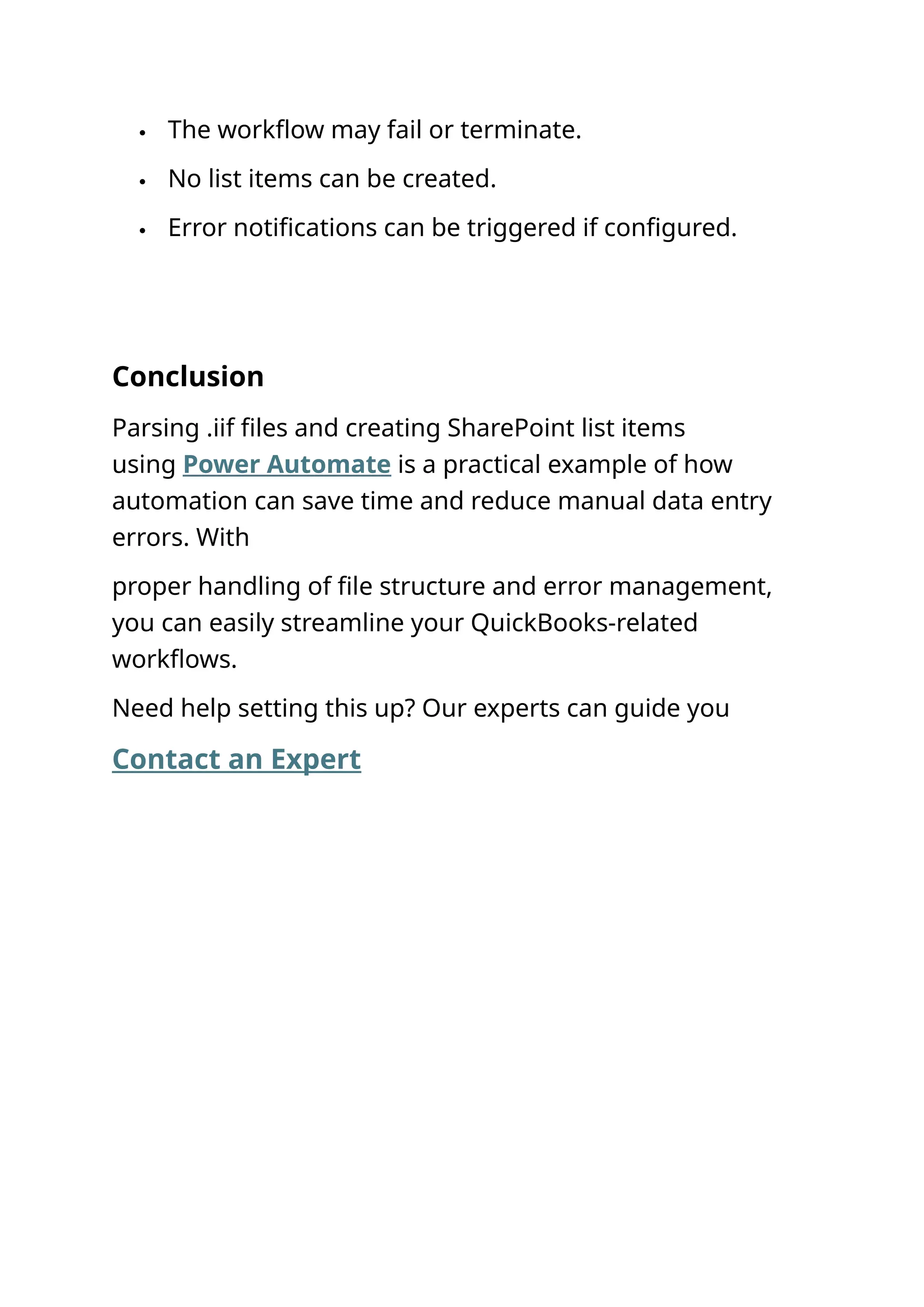  The workflow may fail or terminate.  No list items can be created.  Error notifications can be triggered if configured. Conclusion Parsing .iif files and creating SharePoint list items using Power Automate is a practical example of how automation can save time and reduce manual data entry errors. With proper handling of file structure and error management, you can easily streamline your QuickBooks-related workflows. Need help setting this up? Our experts can guide you Contact an Expert 