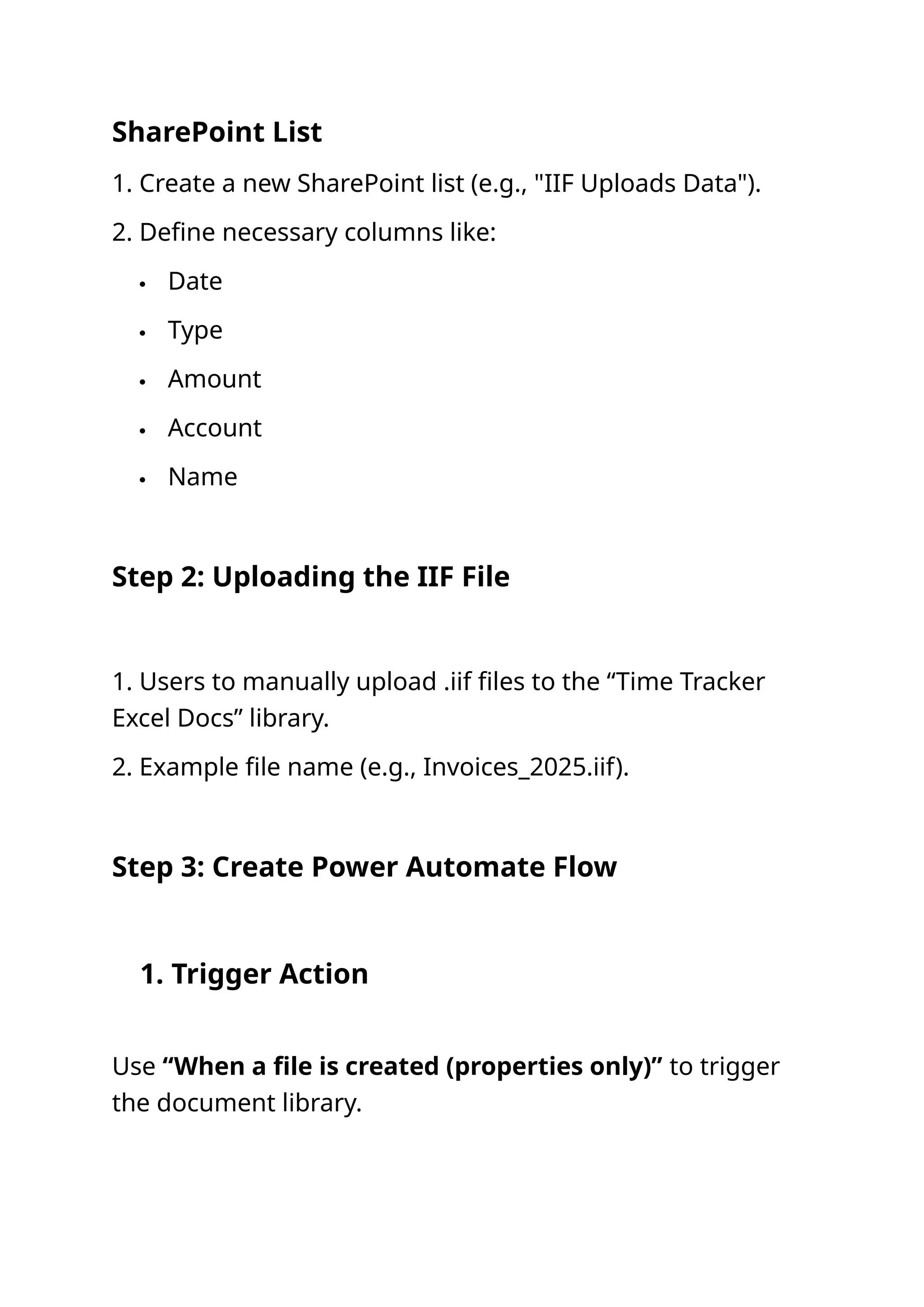 SharePoint List‍ 1. Create a new SharePoint list (e.g., "IIF Uploads Data"). 2. Define necessary columns like:  Date  Type  Amount  Account  Name Step 2: Uploading the IIF File 1. Users to manually upload .iif files to the “Time Tracker Excel Docs” library. 2. Example file name (e.g., Invoices_2025.iif). Step 3: Create Power Automate Flow 1. Trigger Action Use “When a file is created (properties only)” to trigger the document library. 