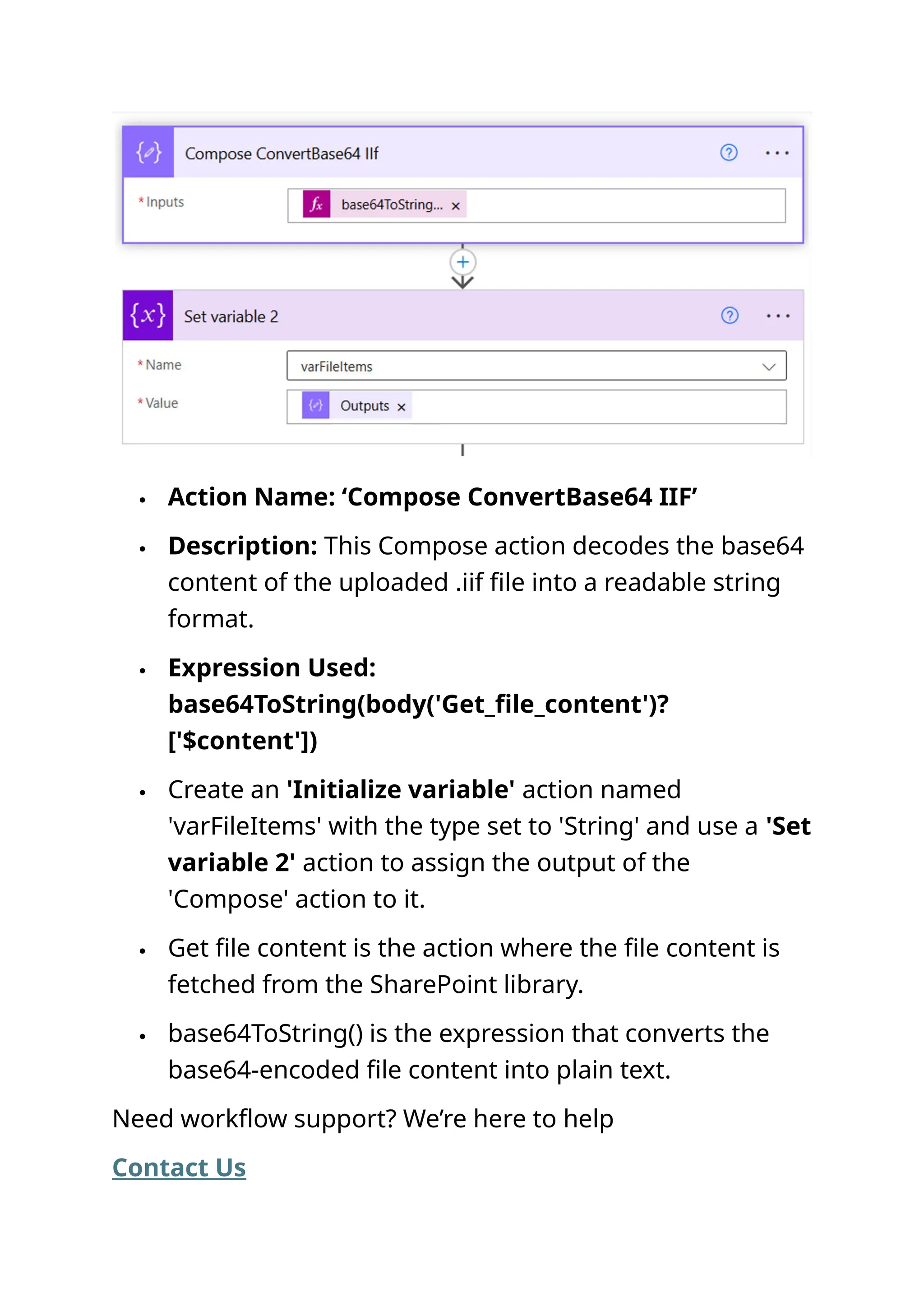  Action Name: ‘Compose ConvertBase64 IIF’  Description: This Compose action decodes the base64 content of the uploaded .iif file into a readable string format.  Expression Used: base64ToString(body('Get_file_content')? ['$content'])  Create an 'Initialize variable' action named 'varFileItems' with the type set to 'String' and use a 'Set variable 2' action to assign the output of the 'Compose' action to it.  Get file content is the action where the file content is fetched from the SharePoint library.  base64ToString() is the expression that converts the base64-encoded file content into plain text. Need workflow support? We’re here to help Contact Us 