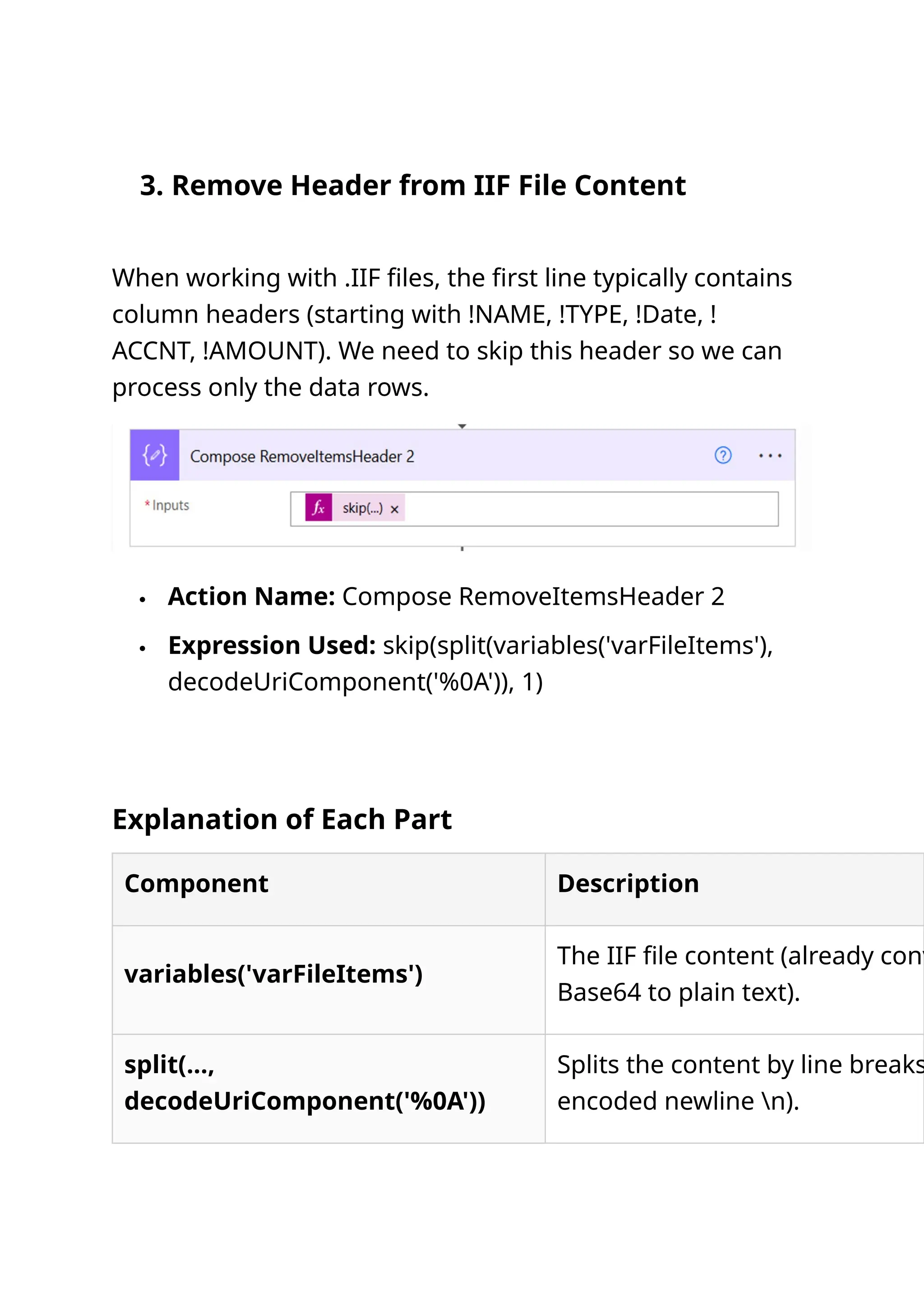 3. Remove Header from IIF File Content When working with .IIF files, the first line typically contains column headers (starting with !NAME, !TYPE, !Date, ! ACCNT, !AMOUNT). We need to skip this header so we can process only the data rows.  Action Name: Compose RemoveItemsHeader 2  Expression Used: skip(split(variables('varFileItems'), decodeUriComponent('%0A')), 1) Explanation of Each Part Component Description variables('varFileItems') The IIF file content (already conv Base64 to plain text). split(..., decodeUriComponent('%0A')) Splits the content by line breaks encoded newline n). 