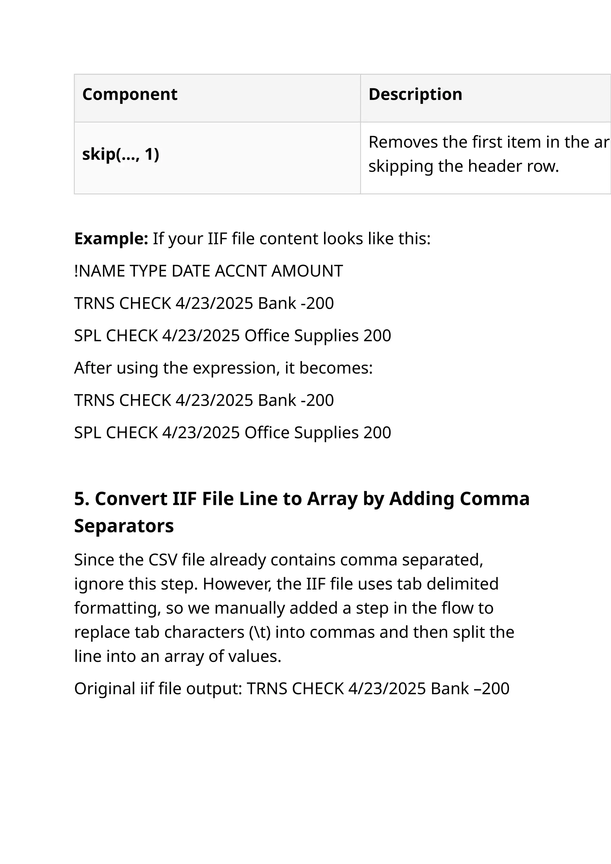 Component Description skip(..., 1) Removes the first item in the arr skipping the header row. Example: If your IIF file content looks like this: !NAME TYPE DATE ACCNT AMOUNT TRNS CHECK 4/23/2025 Bank -200 SPL CHECK 4/23/2025 Office Supplies 200 After using the expression, it becomes: TRNS CHECK 4/23/2025 Bank -200 SPL CHECK 4/23/2025 Office Supplies 200 5. Convert IIF File Line to Array by Adding Comma Separators Since the CSV file already contains comma separated, ignore this step. However, the IIF file uses tab delimited formatting, so we manually added a step in the flow to replace tab characters (t) into commas and then split the line into an array of values. Original iif file output: TRNS CHECK 4/23/2025 Bank –200 