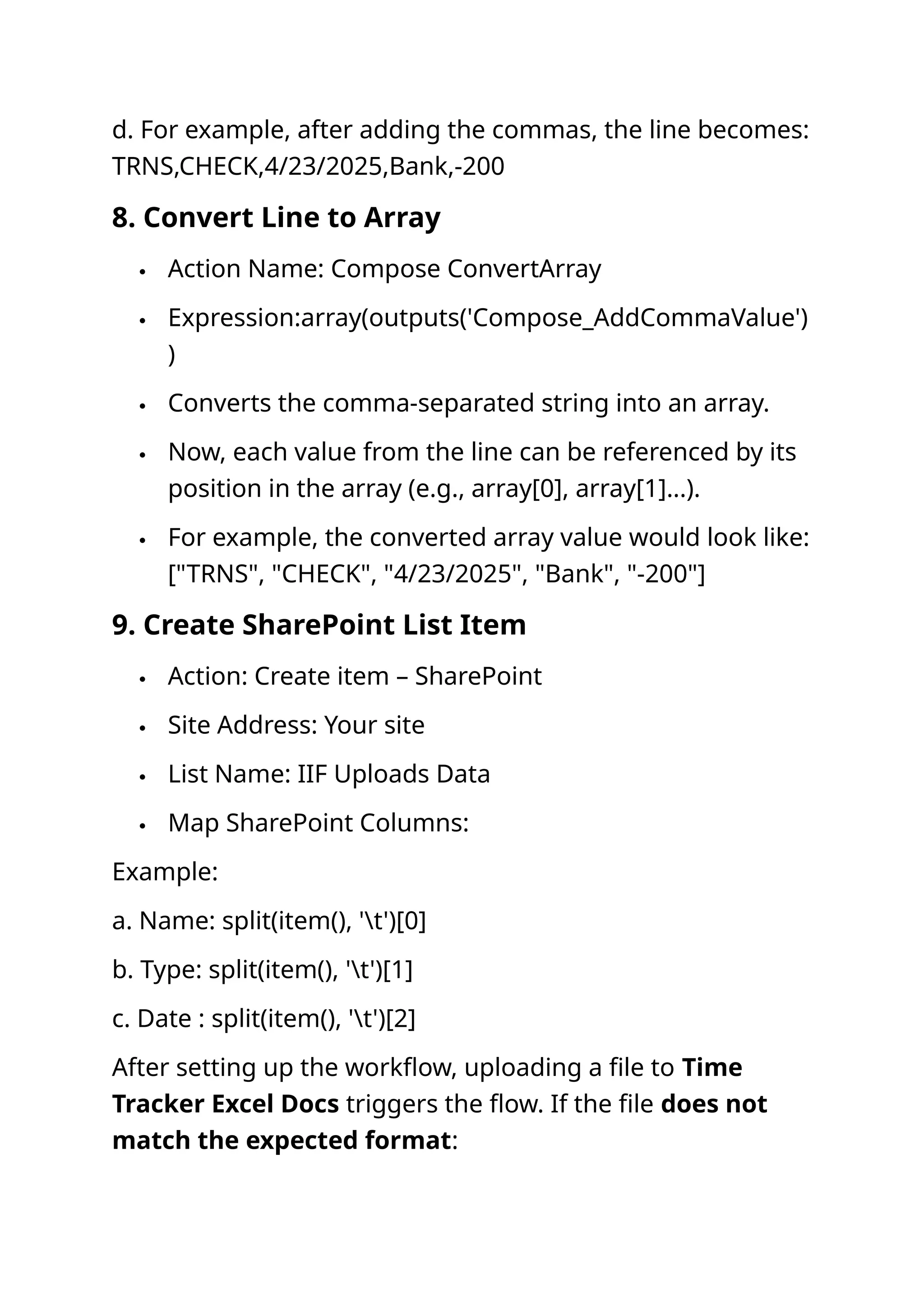 d. For example, after adding the commas, the line becomes: TRNS,CHECK,4/23/2025,Bank,-200 8. Convert Line to Array  Action Name: Compose ConvertArray  Expression:array(outputs('Compose_AddCommaValue') )  Converts the comma-separated string into an array.  Now, each value from the line can be referenced by its position in the array (e.g., array[0], array[1]...).  For example, the converted array value would look like: ["TRNS", "CHECK", "4/23/2025", "Bank", "-200"] 9. Create SharePoint List Item  Action: Create item – SharePoint  Site Address: Your site  List Name: IIF Uploads Data  Map SharePoint Columns: Example: a. Name: split(item(), 't')[0] b. Type: split(item(), 't')[1] c. Date : split(item(), 't')[2] After setting up the workflow, uploading a file to Time Tracker Excel Docs triggers the flow. If the file does not match the expected format: 