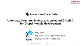 Stanford WebCamp 2024
Automate, Integrate, Innovate: AI-powered GitLab CI
for Drupal module development
May 2024
Yas Naoi | Chief Architect, Cloud
DOCOMO Innovations, Inc.
1
Copyright © 2024 DOCOMO Innovations, Inc. All Rights Reserved.
 