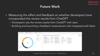 Future Work
• Measuring the effect and feedback on whether developers have
incorporated the review results from ChatGPT
− Developers rate the review results from ChatGPT with stars
− Building and launching a feedback measurement site integrated with Slack
Copyright © 2024 DOCOMO Innovations, Inc. All Rights Reserved. 102
 