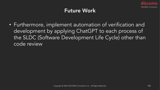 Future Work
• Furthermore, implement automation of verification and
development by applying ChatGPT to each process of
the SLDC (Software Development Life Cycle) other than
code review
Copyright © 2024 DOCOMO Innovations, Inc. All Rights Reserved. 103
 