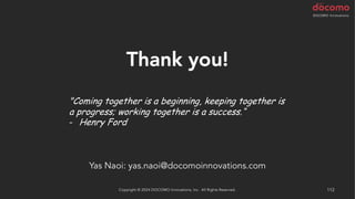 112
Thank you!
"Coming together is a beginning, keeping together is
a progress; working together is a success.“
- Henry Ford
Copyright © 2024 DOCOMO Innovations, Inc. All Rights Reserved.
Yas Naoi: yas.naoi@docomoinnovations.com
 
