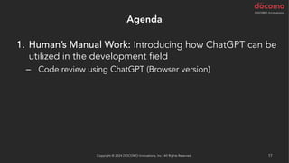 Agenda
1. Human’s Manual Work: Introducing how ChatGPT can be
utilized in the development field
– Code review using ChatGPT (Browser version)
Copyright © 2024 DOCOMO Innovations, Inc. All Rights Reserved. 17
 