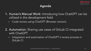 Agenda
1. Human’s Manual Work: Introducing how ChatGPT can be
utilized in the development field
– Code review using ChatGPT (Browser version)
2. Automation: Sharing use cases of GitLab CI integrated
with ChatGPT
– Integration and automation of ChatGPT's review process in
GitLab CI
Copyright © 2024 DOCOMO Innovations, Inc. All Rights Reserved. 18
 