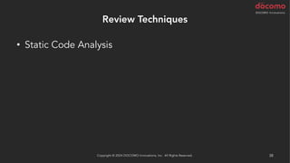 Review Techniques
• Static Code Analysis
– Lint
– Coding Standards
– Best Practice
– Security Scan
• AI による解析
– AWS CodeGuru Reviewer / Profiler (Java と Python)
Copyright © 2024 DOCOMO Innovations, Inc. All Rights Reserved. 38
 