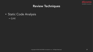 Review Techniques
• Static Code Analysis
– Lint
– Coding Standards
– Best Practice
– Security Scan
• AI による解析
– AWS CodeGuru Reviewer / Profiler (Java と Python)
Copyright © 2024 DOCOMO Innovations, Inc. All Rights Reserved. 39
 