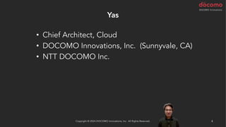 Yas
4
Copyright © 2024 DOCOMO Innovations, Inc. All Rights Reserved.
• Chief Architect, Cloud
• DOCOMO Innovations, Inc. (Sunnyvale, CA)
• NTT DOCOMO Inc.
 