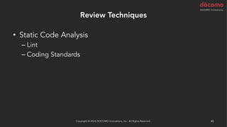 Review Techniques
• Static Code Analysis
– Lint
– Coding Standards
– Best Practice
– Security Scan
• AI による解析
– AWS CodeGuru Reviewer / Profiler (Java と Python)
Copyright © 2024 DOCOMO Innovations, Inc. All Rights Reserved. 40
 