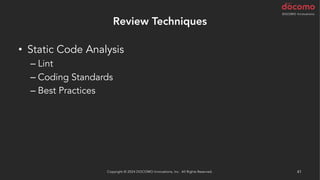 Review Techniques
• Static Code Analysis
– Lint
– Coding Standards
– Best Practices
– Security Scan
• AI による解析
– AWS CodeGuru Reviewer / Profiler (Java と Python)
Copyright © 2024 DOCOMO Innovations, Inc. All Rights Reserved. 41
 