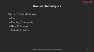 Review Techniques
• Static Code Analysis
– Lint
– Coding Standards
– Best Practices
– Security Scans
• AI による解析
– AWS CodeGuru Reviewer / Profiler (Java と Python)
Copyright © 2024 DOCOMO Innovations, Inc. All Rights Reserved. 42
 