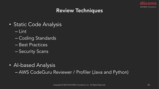 Review Techniques
• Static Code Analysis
– Lint
– Coding Standards
– Best Practices
– Security Scans
• AI-based Analysis
– AWS CodeGuru Reviewer / Profiler (Java and Python)
Copyright © 2024 DOCOMO Innovations, Inc. All Rights Reserved. 43
 