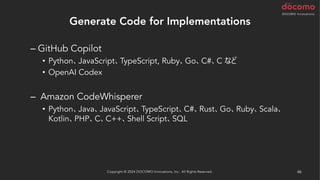 Generate Code for Implementations
– GitHub Copilot
• Python、JavaScript、TypeScript, Ruby、Go、C#、C など
• OpenAI Codex
– Amazon CodeWhisperer
• Python、Java、JavaScript、TypeScript、C#、Rust、Go、Ruby、Scala、
Kotlin、PHP、C、C++、Shell Script、SQL
Copyright © 2024 DOCOMO Innovations, Inc. All Rights Reserved. 46
 