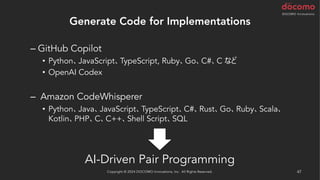 Generate Code for Implementations
– GitHub Copilot
• Python、JavaScript、TypeScript, Ruby、Go、C#、C など
• OpenAI Codex
– Amazon CodeWhisperer
• Python、Java、JavaScript、TypeScript、C#、Rust、Go、Ruby、Scala、
Kotlin、PHP、C、C++、Shell Script、SQL
AI-Driven Pair Programming
Copyright © 2024 DOCOMO Innovations, Inc. All Rights Reserved. 47
 
