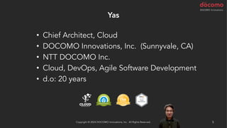 Yas
• Chief Architect, Cloud
• DOCOMO Innovations, Inc. (Sunnyvale, CA)
• NTT DOCOMO Inc.
• Cloud, DevOps, Agile Software Development
• d.o: 20 years
5
Copyright © 2024 DOCOMO Innovations, Inc. All Rights Reserved.
 