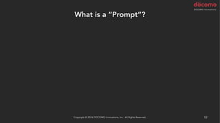 What is a “Prompt”?
– The command text given to ChatGPT
• Refactor the following code
• Refactor the following code without splitting it
• Refactor the following code using a guard clause
• Refactor the following code using array_map()
• Refactor the following test code using Scenario Outline
…and so on
It might also be a good idea to start with the suggestion "You are a
code reviewer."
Copyright © 2024 DOCOMO Innovations, Inc. All Rights Reserved. 53
 