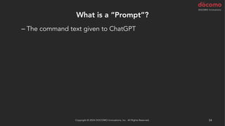 What is a “Prompt”?
– The command text given to ChatGPT
• Refactor the following code
• Refactor the following code without splitting it
• Refactor the following code using a guard clause
• Refactor the following code using array_map()
• Refactor the following test code using Scenario Outline
…and so on
It might also be a good idea to start with the suggestion "You are a
code reviewer."
Copyright © 2024 DOCOMO Innovations, Inc. All Rights Reserved. 54
 