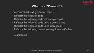 What is a “Prompt”?
– The command text given to ChatGPT
• Refactor the following code
• Refactor the following code without splitting it
• Refactor the following code using a guard clause
• Refactor the following code using array_map()
• Refactor the following test code using Scenario Outline
…and so on
It might also be a good idea to start with the suggestion "You are a
code reviewer."
Copyright © 2024 DOCOMO Innovations, Inc. All Rights Reserved. 55
 