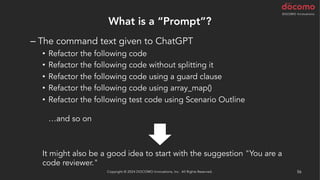What is a “Prompt”?
– The command text given to ChatGPT
• Refactor the following code
• Refactor the following code without splitting it
• Refactor the following code using a guard clause
• Refactor the following code using array_map()
• Refactor the following test code using Scenario Outline
…and so on
It might also be a good idea to start with the suggestion "You are a
code reviewer."
Copyright © 2024 DOCOMO Innovations, Inc. All Rights Reserved. 56
 