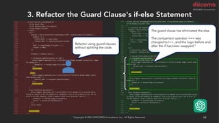 3. Refactor the Guard Clause's if-else Statement
Copyright © 2024 DOCOMO Innovations, Inc. All Rights Reserved. 68
Refactor using guard clauses
without splitting the code.
The guard clause has eliminated the else.
The comparison operator === was
changed to !==, and the logic before and
after the if has been swapped."
 