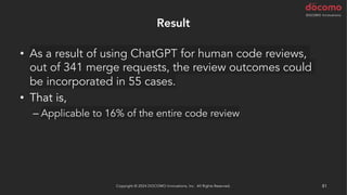 Result
• As a result of using ChatGPT for human code reviews,
out of 341 merge requests, the review outcomes could
be incorporated in 55 cases.
• That is,
– Applicable to 16% of the entire code review
Copyright © 2024 DOCOMO Innovations, Inc. All Rights Reserved. 81
 