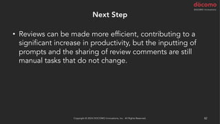Next Step
• Reviews can be made more efficient, contributing to a
significant increase in productivity, but the inputting of
prompts and the sharing of review comments are still
manual tasks that do not change.
Copyright © 2024 DOCOMO Innovations, Inc. All Rights Reserved. 82
 