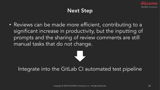 Next Step
• Reviews can be made more efficient, contributing to a
significant increase in productivity, but the inputting of
prompts and the sharing of review comments are still
manual tasks that do not change.
Copyright © 2024 DOCOMO Innovations, Inc. All Rights Reserved. 83
Integrate into the GitLab CI automated test pipeline
 