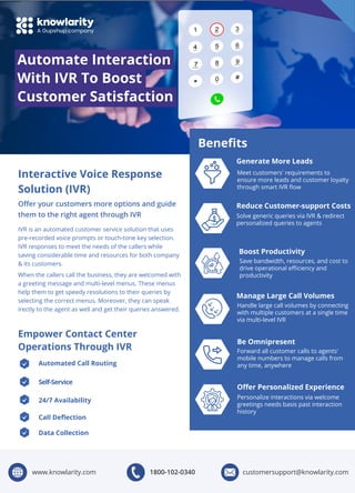 Automate Interaction
With IVR To Boost
Customer Satisfaction
Interactive Voice Response
Solution (IVR)
IVR is an automated customer service solution that uses
pre-recorded voice prompts or touch-tone key selection.
IVR responses to meet the needs of the callers while
saving considerable time and resources for both company
& its customers.
When the callers call the business, they are welcomed with
a greeting message and multi-level menus. These menus
help them to get speedy resolutions to their queries by
selecting the correct menus. Moreover, they can speak
irectly to the agent as well and get their queries answered.
Oﬀer your customers more options and guide
them to the right agent through IVR
Empower Contact Center
Operations Through IVR
Automated Call Routing
Generate More Leads
Reduce Customer-support Costs
Self-Service
24/7 Availability
Call Deﬂection
Data Collection
Meet customers' requirements to
ensure more leads and customer loyalty
through smart IVR ﬂow
Solve generic queries via IVR & redirect
personalized queries to agents
Boost Productivity
Save bandwidth, resources, and cost to
drive operational eﬃciency and
productivity
Manage Large Call Volumes
Handle large call volumes by connecting
with multiple customers at a single time
via multi-level IVR
Be Omnipresent
Forward all customer calls to agents'
mobile numbers to manage calls from
any time, anywhere
Beneﬁts
Oﬀer Personalized Experience
Personalize interactions via welcome
greetings needs basis past interaction
history
1800-102-0340 customersupport@knowlarity.com
www.knowlarity.com
 
