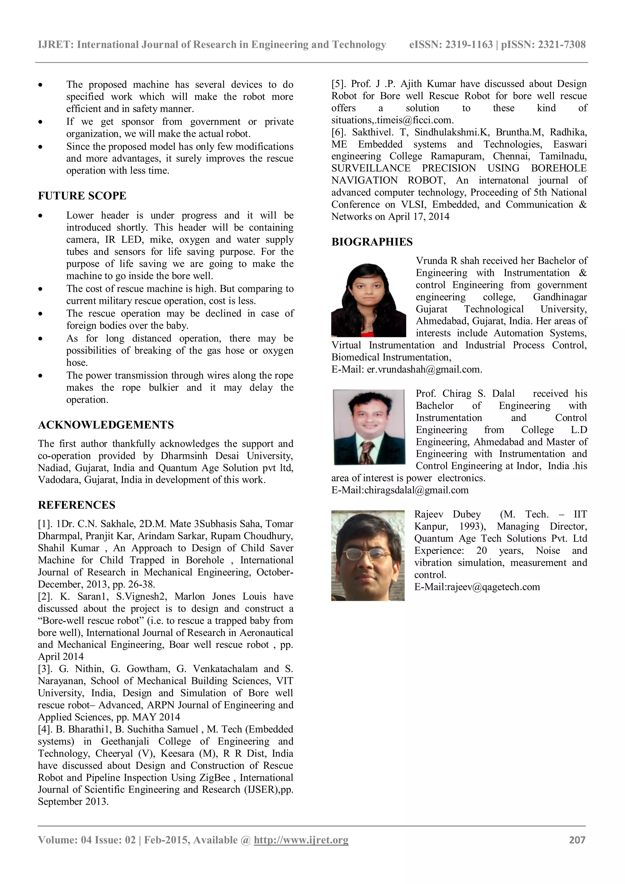 IJRET: International Journal of Research in Engineering and Technology eISSN: 2319-1163 | pISSN: 2321-7308
_______________________________________________________________________________________
Volume: 04 Issue: 02 | Feb-2015, Available @ http://www.ijret.org 207
 The proposed machine has several devices to do
specified work which will make the robot more
efficient and in safety manner.
 If we get sponsor from government or private
organization, we will make the actual robot.
 Since the proposed model has only few modifications
and more advantages, it surely improves the rescue
operation with less time.
FUTURE SCOPE
 Lower header is under progress and it will be
introduced shortly. This header will be containing
camera, IR LED, mike, oxygen and water supply
tubes and sensors for life saving purpose. For the
purpose of life saving we are going to make the
machine to go inside the bore well.
 The cost of rescue machine is high. But comparing to
current military rescue operation, cost is less.
 The rescue operation may be declined in case of
foreign bodies over the baby.
 As for long distanced operation, there may be
possibilities of breaking of the gas hose or oxygen
hose.
 The power transmission through wires along the rope
makes the rope bulkier and it may delay the
operation.
ACKNOWLEDGEMENTS
The first author thankfully acknowledges the support and
co-operation provided by Dharmsinh Desai University,
Nadiad, Gujarat, India and Quantum Age Solution pvt ltd,
Vadodara, Gujarat, India in development of this work.
REFERENCES
[1]. 1Dr. C.N. Sakhale, 2D.M. Mate 3Subhasis Saha, Tomar
Dharmpal, Pranjit Kar, Arindam Sarkar, Rupam Choudhury,
Shahil Kumar , An Approach to Design of Child Saver
Machine for Child Trapped in Borehole , International
Journal of Research in Mechanical Engineering, October-
December, 2013, pp. 26-38.
[2]. K. Saran1, S.Vignesh2, Marlon Jones Louis have
discussed about the project is to design and construct a
“Bore-well rescue robot” (i.e. to rescue a trapped baby from
bore well), International Journal of Research in Aeronautical
and Mechanical Engineering, Boar well rescue robot , pp.
April 2014
[3]. G. Nithin, G. Gowtham, G. Venkatachalam and S.
Narayanan, School of Mechanical Building Sciences, VIT
University, India, Design and Simulation of Bore well
rescue robot– Advanced, ARPN Journal of Engineering and
Applied Sciences, pp. MAY 2014
[4]. B. Bharathi1, B. Suchitha Samuel , M. Tech (Embedded
systems) in Geethanjali College of Engineering and
Technology, Cheeryal (V), Keesara (M), R R Dist, India
have discussed about Design and Construction of Rescue
Robot and Pipeline Inspection Using ZigBee , International
Journal of Scientific Engineering and Research (IJSER),pp.
September 2013.
[5]. Prof. J .P. Ajith Kumar have discussed about Design
Robot for Bore well Rescue Robot for bore well rescue
offers a solution to these kind of
situations,.timeis@ficci.com.
[6]. Sakthivel. T, Sindhulakshmi.K, Bruntha.M, Radhika,
ME Embedded systems and Technologies, Easwari
engineering College Ramapuram, Chennai, Tamilnadu,
SURVEILLANCE PRECISION USING BOREHOLE
NAVIGATION ROBOT, An internatonal journal of
advanced computer technology, Proceeding of 5th National
Conference on VLSI, Embedded, and Communication &
Networks on April 17, 2014
BIOGRAPHIES
Vrunda R shah received her Bachelor of
Engineering with Instrumentation &
control Engineering from government
engineering college, Gandhinagar
Gujarat Technological University,
Ahmedabad, Gujarat, India. Her areas of
interests include Automation Systems,
Virtual Instrumentation and Industrial Process Control,
Biomedical Instrumentation,
E-Mail: er.vrundashah@gmail.com.
Prof. Chirag S. Dalal received his
Bachelor of Engineering with
Instrumentation and Control
Engineering from College L.D
Engineering, Ahmedabad and Master of
Engineering with Instrumentation and
Control Engineering at Indor, India .his
area of interest is power electronics.
E-Mail:chiragsdalal@gmail.com
Rajeev Dubey (M. Tech. – IIT
Kanpur, 1993), Managing Director,
Quantum Age Tech Solutions Pvt. Ltd
Experience: 20 years, Noise and
vibration simulation, measurement and
control.
E-Mail:rajeev@qagetech.com
 