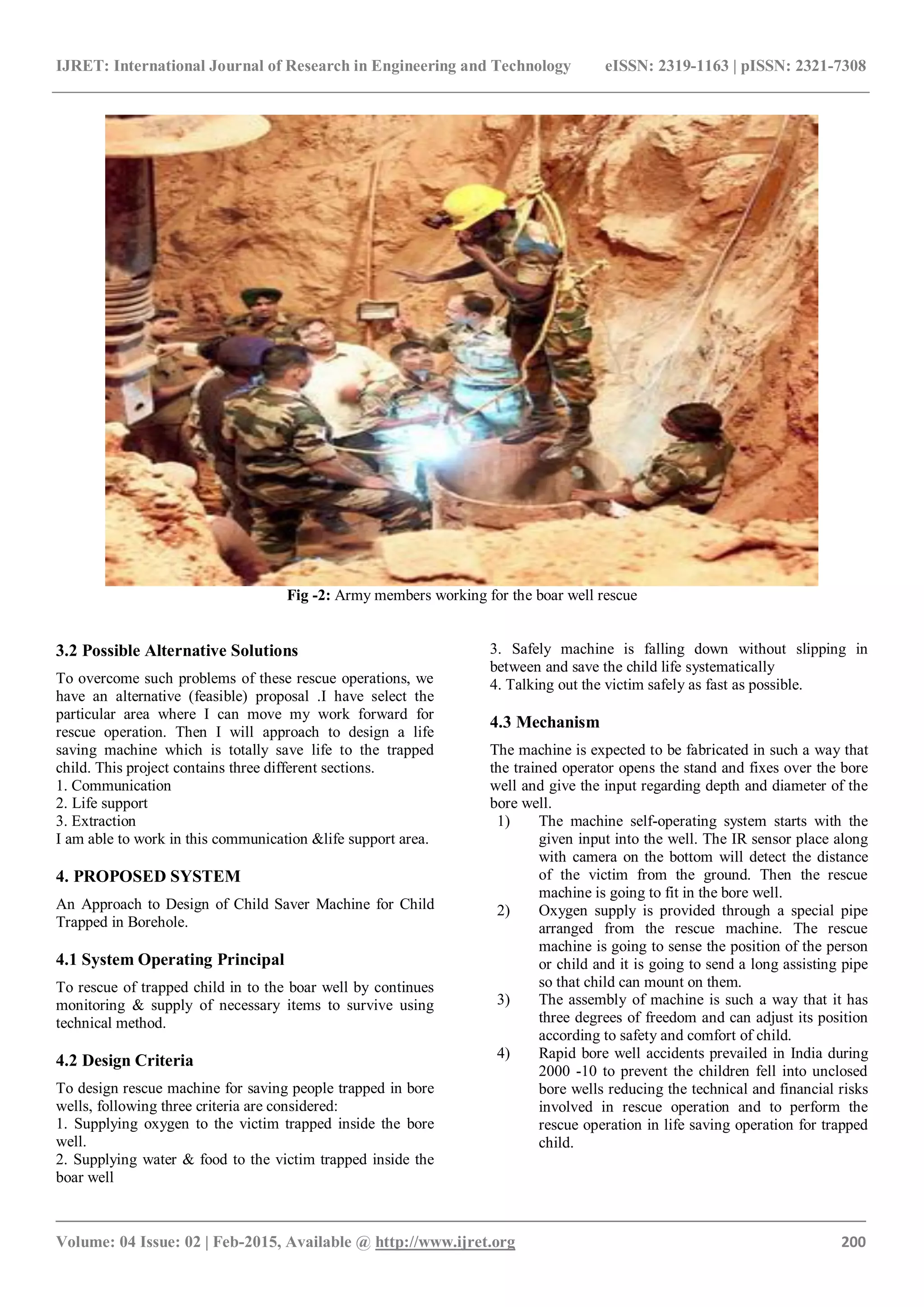IJRET: International Journal of Research in Engineering and Technology eISSN: 2319-1163 | pISSN: 2321-7308
_______________________________________________________________________________________
Volume: 04 Issue: 02 | Feb-2015, Available @ http://www.ijret.org 200
Fig -2: Army members working for the boar well rescue
3.2 Possible Alternative Solutions
To overcome such problems of these rescue operations, we
have an alternative (feasible) proposal .I have select the
particular area where I can move my work forward for
rescue operation. Then I will approach to design a life
saving machine which is totally save life to the trapped
child. This project contains three different sections.
1. Communication
2. Life support
3. Extraction
I am able to work in this communication &life support area.
4. PROPOSED SYSTEM
An Approach to Design of Child Saver Machine for Child
Trapped in Borehole.
4.1 System Operating Principal
To rescue of trapped child in to the boar well by continues
monitoring & supply of necessary items to survive using
technical method.
4.2 Design Criteria
To design rescue machine for saving people trapped in bore
wells, following three criteria are considered:
1. Supplying oxygen to the victim trapped inside the bore
well.
2. Supplying water & food to the victim trapped inside the
boar well
3. Safely machine is falling down without slipping in
between and save the child life systematically
4. Talking out the victim safely as fast as possible.
4.3 Mechanism
The machine is expected to be fabricated in such a way that
the trained operator opens the stand and fixes over the bore
well and give the input regarding depth and diameter of the
bore well.
1) The machine self-operating system starts with the
given input into the well. The IR sensor place along
with camera on the bottom will detect the distance
of the victim from the ground. Then the rescue
machine is going to fit in the bore well.
2) Oxygen supply is provided through a special pipe
arranged from the rescue machine. The rescue
machine is going to sense the position of the person
or child and it is going to send a long assisting pipe
so that child can mount on them.
3) The assembly of machine is such a way that it has
three degrees of freedom and can adjust its position
according to safety and comfort of child.
4) Rapid bore well accidents prevailed in India during
2000 -10 to prevent the children fell into unclosed
bore wells reducing the technical and financial risks
involved in rescue operation and to perform the
rescue operation in life saving operation for trapped
child.
 